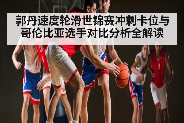 郭丹速度轮滑世锦赛冲刺卡位与哥伦比亚选手对比分析全解读